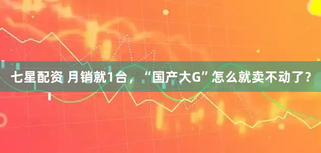七星配资 月销就1台，“国产大G”怎么就卖不动了？