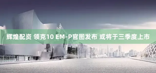 辉煌配资 领克10 EM-P官图发布 或将于三季度上市