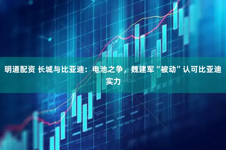 明道配资 长城与比亚迪：电池之争，魏建军“被动”认可比亚迪实力