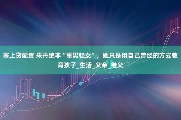 塞上贷配资 朱丹绝非“重男轻女”，她只是用自己曾经的方式教育孩子_生活_父亲_继父