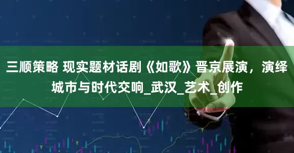 三顺策略 现实题材话剧《如歌》晋京展演，演绎城市与时代交响_武汉_艺术_创作