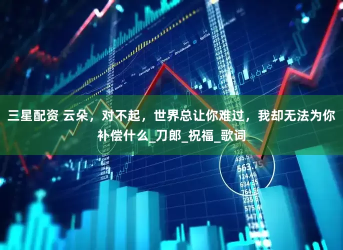 三星配资 云朵，对不起，世界总让你难过，我却无法为你补偿什么_刀郎_祝福_歌词