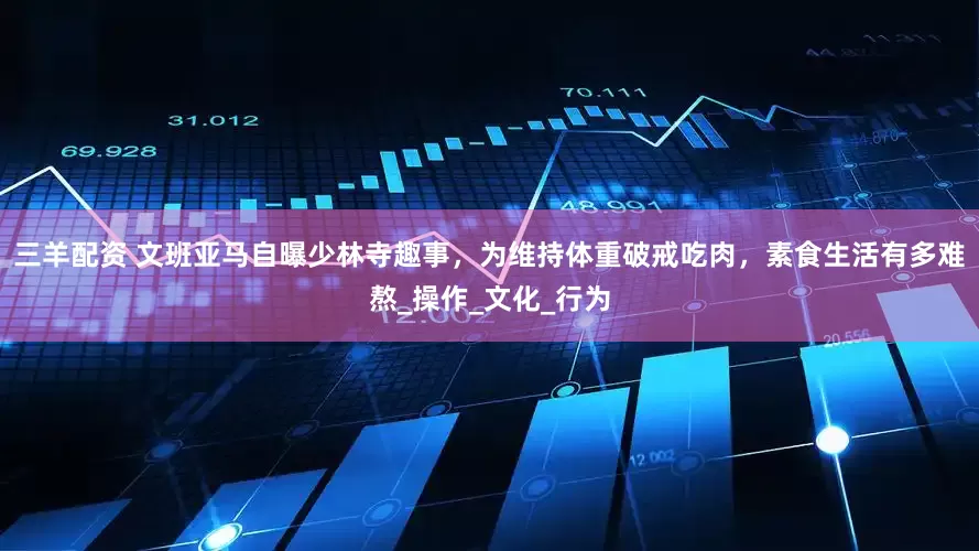 三羊配资 文班亚马自曝少林寺趣事，为维持体重破戒吃肉，素食生活有多难熬_操作_文化_行为