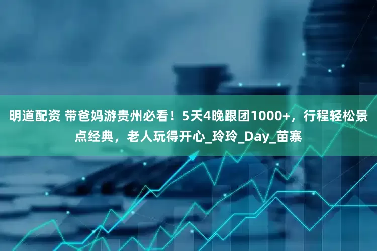 明道配资 带爸妈游贵州必看！5天4晚跟团1000+，行程轻松景点经典，老人玩得开心_玲玲_Day_苗寨