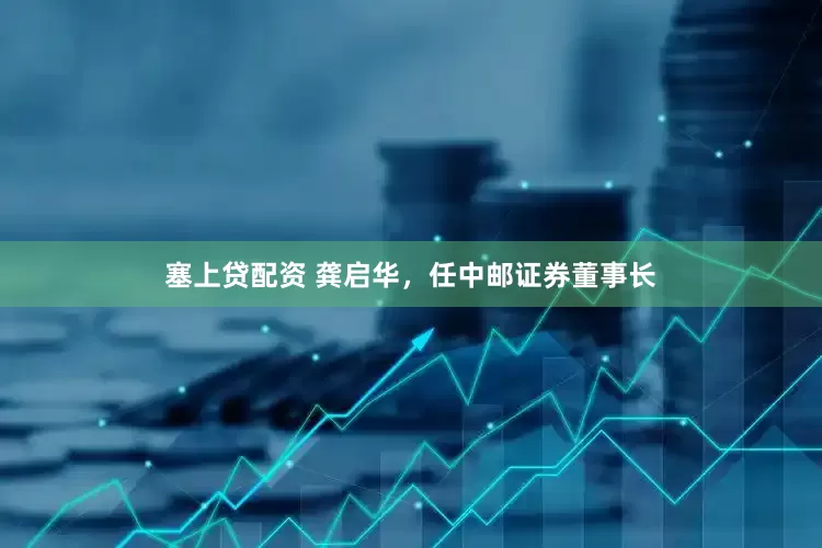 塞上贷配资 龚启华，任中邮证券董事长
