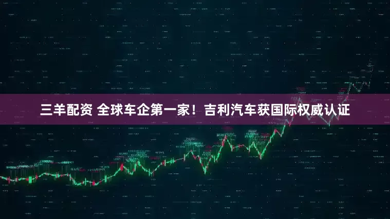 三羊配资 全球车企第一家！吉利汽车获国际权威认证