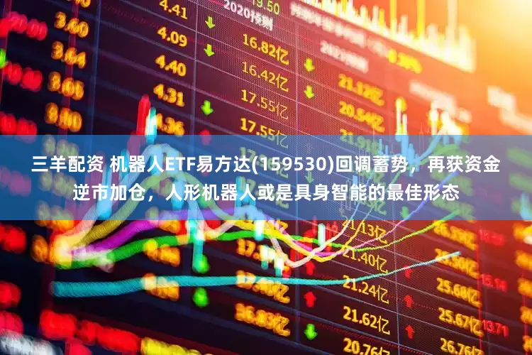 三羊配资 机器人ETF易方达(159530)回调蓄势，再获资金逆市加仓，人形机器人或是具身智能的最佳形态