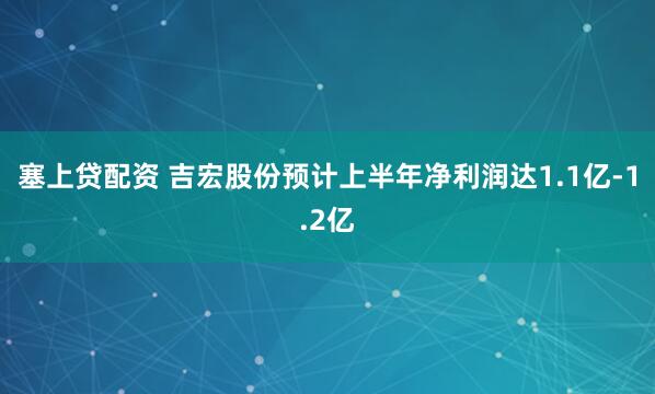 塞上贷配资 吉宏股份预计上半年净利润达1.1亿-1.2亿