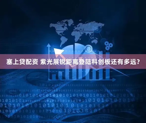 塞上贷配资 紫光展锐距离登陆科创板还有多远？