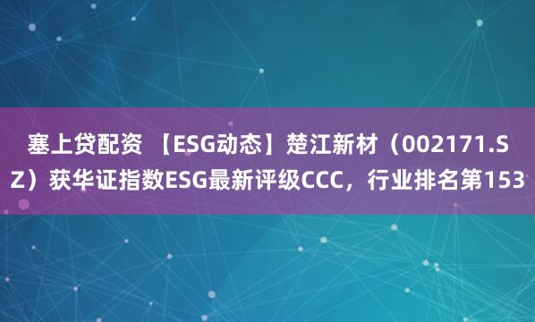 塞上贷配资 【ESG动态】楚江新材（002171.SZ）获华证指数ESG最新评级CCC，行业排名第153