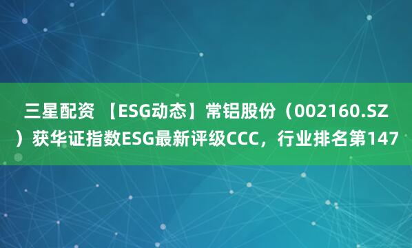 三星配资 【ESG动态】常铝股份（002160.SZ）获华证指数ESG最新评级CCC，行业排名第147