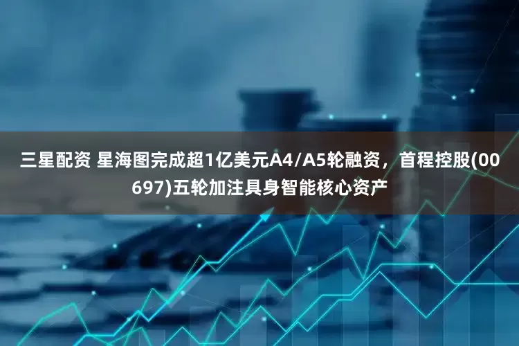 三星配资 星海图完成超1亿美元A4/A5轮融资，首程控股(00697)五轮加注具身智能核心资产