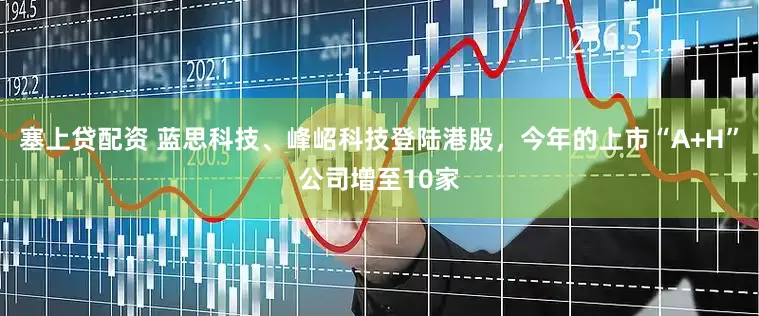 塞上贷配资 蓝思科技、峰岹科技登陆港股，今年的上市“A+H”公司增至10家