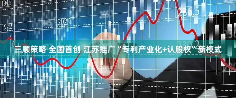 三顺策略 全国首创 江苏推广“专利产业化+认股权”新模式
