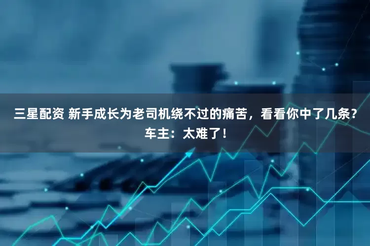 三星配资 新手成长为老司机绕不过的痛苦，看看你中了几条？车主：太难了！
