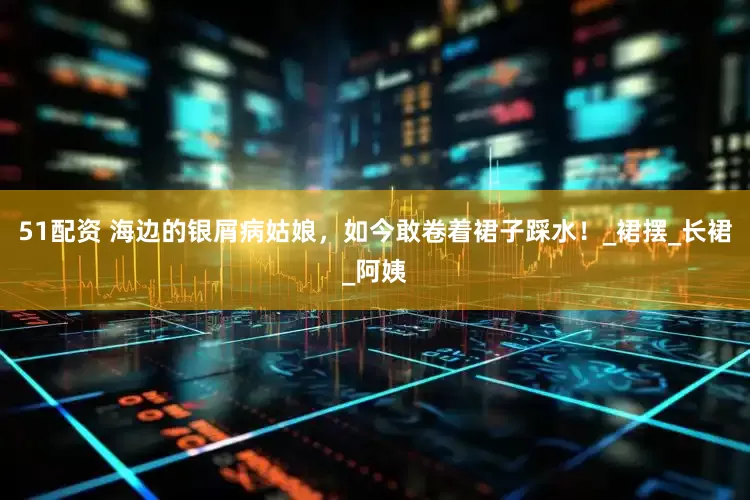 51配资 海边的银屑病姑娘，如今敢卷着裙子踩水！_裙摆_长裙_阿姨