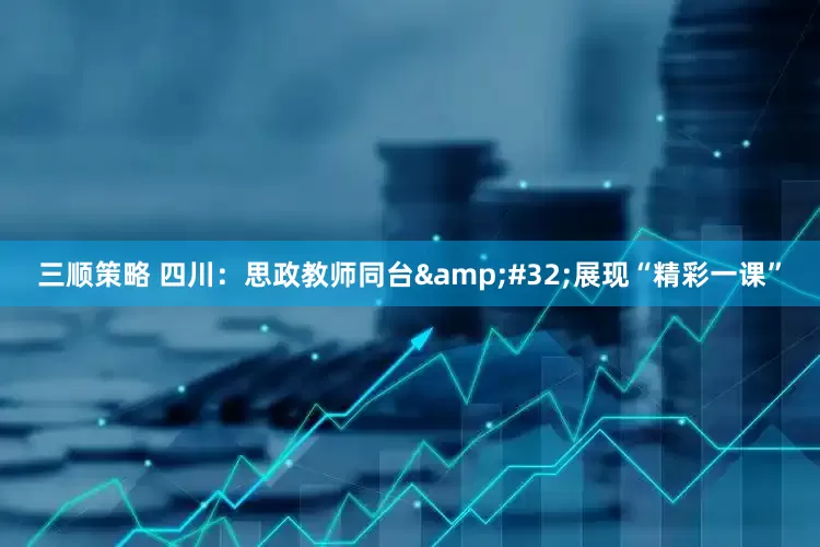 三顺策略 四川：思政教师同台&#32;展现“精彩一课”