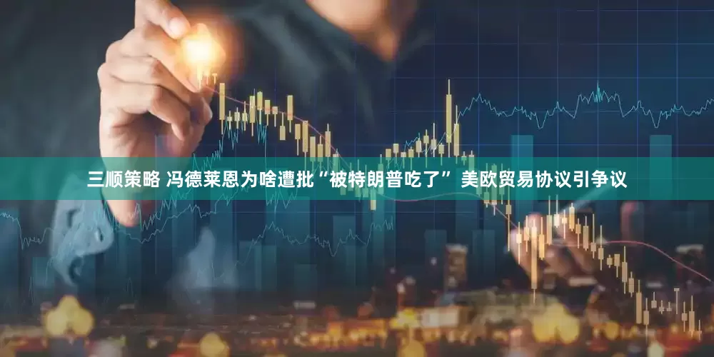 三顺策略 冯德莱恩为啥遭批“被特朗普吃了” 美欧贸易协议引争议