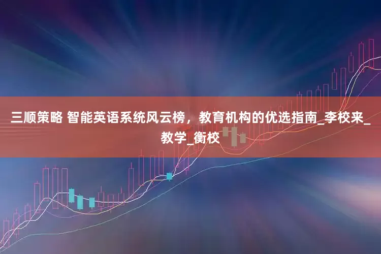 三顺策略 智能英语系统风云榜，教育机构的优选指南_李校来_教学_衡校