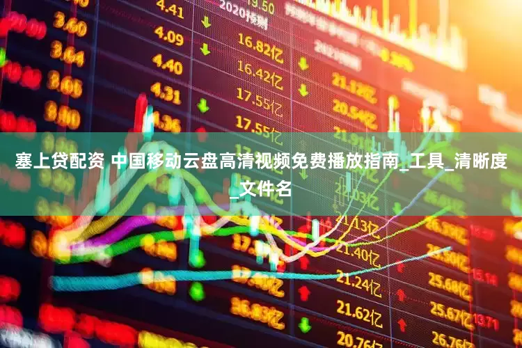 塞上贷配资 中国移动云盘高清视频免费播放指南_工具_清晰度_文件名