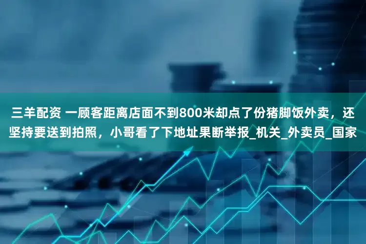 三羊配资 一顾客距离店面不到800米却点了份猪脚饭外卖，还坚持要送到拍照，小哥看了下地址果断举报_机关_外卖员_国家