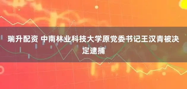 瑞升配资 中南林业科技大学原党委书记王汉青被决定逮捕