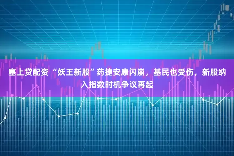 塞上贷配资 “妖王新股”药捷安康闪崩，基民也受伤，新股纳入指数时机争议再起