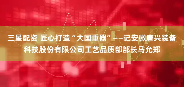 三星配资 匠心打造“大国重器”——记安徽唐兴装备科技股份有限公司工艺品质部部长马允郑
