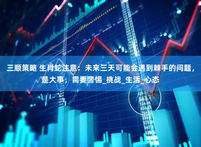 三顺策略 生肖蛇注意：未来三天可能会遇到棘手的问题，是大事，需要警惕_挑战_生活_心态