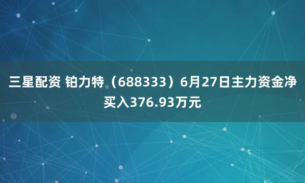 三星配资 铂力特（688333）6月27日主力资金净买入376.93万元