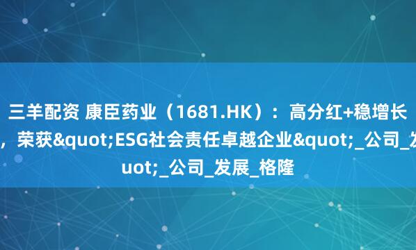 三羊配资 康臣药业（1681.HK）：高分红+稳增长双轮驱动，荣获"ESG社会责任卓越企业"_公司_发展_格隆