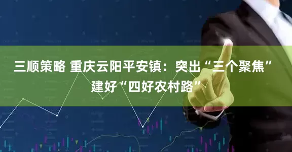 三顺策略 重庆云阳平安镇：突出“三个聚焦” 建好“四好农村路”