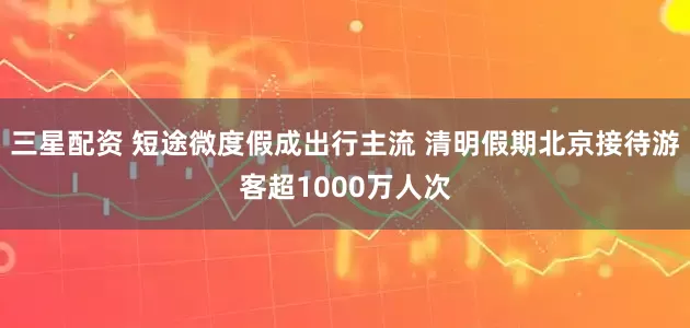 三星配资 短途微度假成出行主流 清明假期北京接待游客超1000万人次
