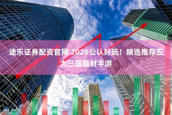 途乐证券配资官网 2026公认好玩！精选推荐五大三国题材手游
